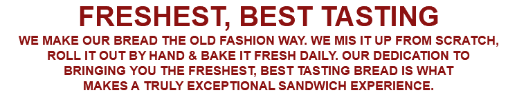 FRESHEST, BEST TASTING WE MAKE OUR BREAD THE OLD FASHION WAY. WE MIS IT UP FROM SCRATCH, ROLL IT OUT BY HAND & BAKE IT FRESH DAILY. OUR DEDICATION TO BRINGING YOU THE FRESHEST, BEST TASTING BREAD IS WHAT MAKES A TRULY EXCEPTIONAL SANDWICH EXPERIENCE.