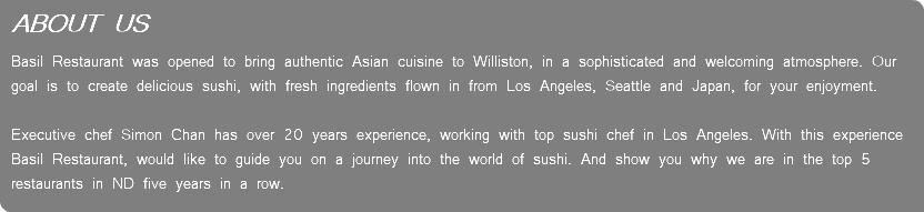 ABOUT US Basil Restaurant was opened to bring authentic Asian cuisine to Williston, in a sophisticated and welcoming atmosphere. Our goal is to create delicious sushi, with fresh ingredients flown in from Los Angeles, Seattle and Japan, for your enjoyment.   Executive chef Simon Chan has over 20 years experience, working with top sushi chef in Los Angeles. With this experience Basil Restaurant, would like to guide you on a journey into the world of sushi. And show you why we are in the top 5 restaurants in ND five years in a row.