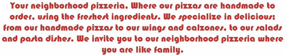 Your neighborhood pizzeria, Where our pizzas are handmade to order, using the freshest ingredients. We specialize in delicious; from our handmade pizzas to our wings and calzones, to our salads and pasta dishes. We invite you to our neighborhood pizzeria where you are like family.