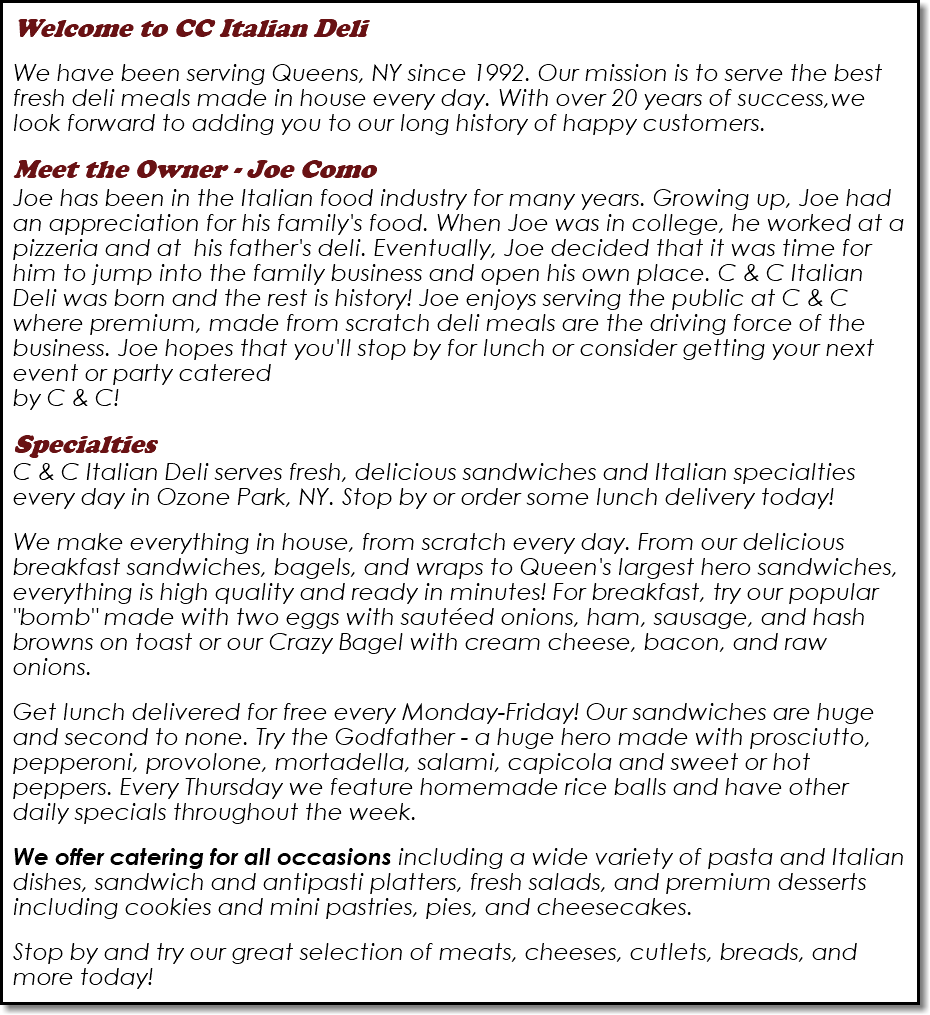 Welcome to CC Italian Deli  We have been serving Queens, NY since 1992. Our mission is to serve the best fresh deli meals made in house every day. With over 20 years of success,we look forward to adding you to our long history of happy customers. Meet the Owner - Joe Como  Joe has been in the Italian food industry for many years. Growing up, Joe had an appreciation for his family's food. When Joe was in college, he worked at a pizzeria and at his father's deli. Eventually, Joe decided that it was time for him to jump into the family business and open his own place. C & C Italian Deli was born and the rest is history! Joe enjoys serving the public at C & C where premium, made from scratch deli meals are the driving force of the business. Joe hopes that you'll stop by for lunch or consider getting your next event or party catered  by C & C! Specialties C & C Italian Deli serves fresh, delicious sandwiches and Italian specialties every day in Ozone Park, NY. Stop by or order some lunch delivery today! We make everything in house, from scratch every day. From our delicious breakfast sandwiches, bagels, and wraps to Queen's largest hero sandwiches, everything is high quality and ready in minutes! For breakfast, try our popular "bomb" made with two eggs with sautéed onions, ham, sausage, and hash browns on toast or our Crazy Bagel with cream cheese, bacon, and raw onions. Get lunch delivered for free every Monday-Friday! Our sandwiches are huge and second to none. Try the Godfather - a huge hero made with prosciutto, pepperoni, provolone, mortadella, salami, capicola and sweet or hot peppers. Every Thursday we feature homemade rice balls and have other daily specials throughout the week. We offer catering for all occasions including a wide variety of pasta and Italian dishes, sandwich and antipasti platters, fresh salads, and premium desserts including cookies and mini pastries, pies, and cheesecakes. Stop by and try our great selection of meats, cheeses, cutlets, breads, and more today!