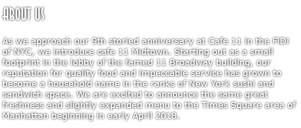 About US  As we approach our 9th storied anniversary at Cafe 11 in the FiDi of NYC, we introduce cafe 11 Midtown. Starting out as a small footprint in the lobby of the famed 11 Broadway building, our reputation for quality food and impeccable service has grown to become a household name in the ranks of New York sushi and sandwich space. We are excited to announce the same great freshness and slightly expanded menu to the Times Square area of Manhattan beginning in early April 2018. 