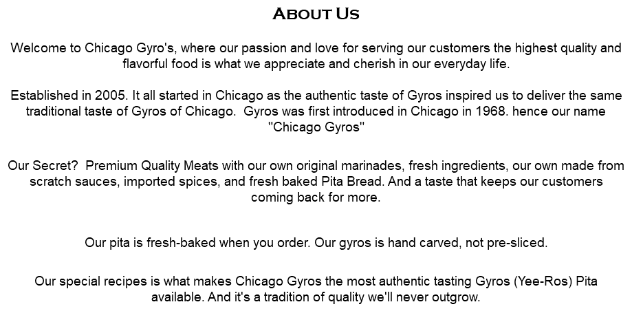 About Us  Welcome to Chicago Gyro's, where our passion and love for serving our customers the highest quality and flavorful food is what we appreciate and cherish in our everyday life.  Established in 2005. It all started in Chicago as the authentic taste of Gyros inspired us to deliver the same traditional taste of Gyros of Chicago. Gyros was first introduced in Chicago in 1968. hence our name "Chicago Gyros"  Our Secret? Premium Quality Meats with our own original marinades, fresh ingredients, our own made from scratch sauces, imported spices, and fresh baked Pita Bread. And a taste that keeps our customers coming back for more. Our pita is fresh-baked when you order. Our gyros is hand carved, not pre-sliced.  Our special recipes is what makes Chicago Gyros the most authentic tasting Gyros (Yee-Ros) Pita available. And it's a tradition of quality we'll never outgrow.