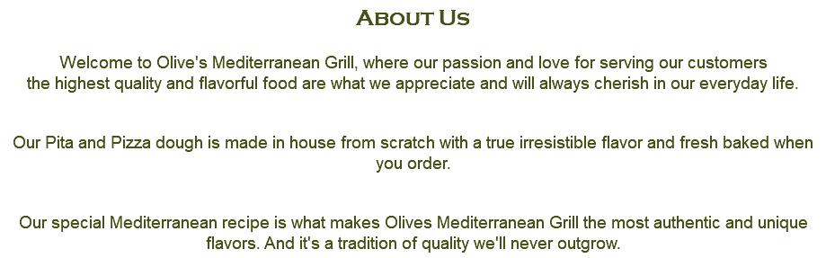 About Us  Welcome to Olive's Mediterranean Grill, where our passion and love for serving our customers the highest quality and flavorful food are what we appreciate and will always cherish in our everyday life. Our Pita and Pizza dough is made in house from scratch with a true irresistible flavor and fresh baked when you order. Our special Mediterranean recipe is what makes Olives Mediterranean Grill the most authentic and unique flavors. And it's a tradition of quality we'll never outgrow.