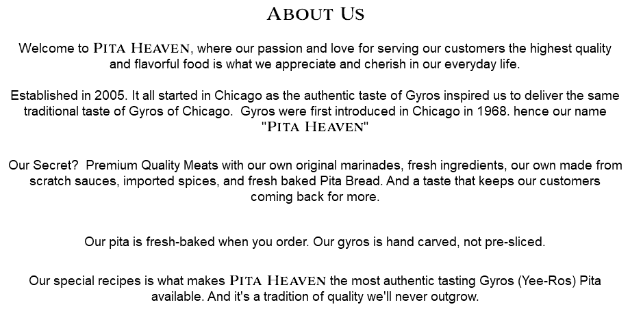 About Us  Welcome to Pita Heaven, where our passion and love for serving our customers the highest quality and flavorful food is what we appreciate and cherish in our everyday life.  Established in 2005. It all started in Chicago as the authentic taste of Gyros inspired us to deliver the same traditional taste of Gyros of Chicago. Gyros were first introduced in Chicago in 1968. hence our name "Pita Heaven"  Our Secret? Premium Quality Meats with our own original marinades, fresh ingredients, our own made from scratch sauces, imported spices, and fresh baked Pita Bread. And a taste that keeps our customers coming back for more. Our pita is fresh-baked when you order. Our gyros is hand carved, not pre-sliced.  Our special recipes is what makes Pita Heaven the most authentic tasting Gyros (Yee-Ros) Pita available. And it's a tradition of quality we'll never outgrow.