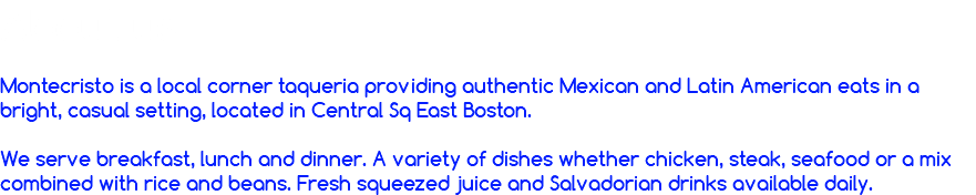 About us  Montecristo is a local corner taqueria providing authentic Mexican and Latin American eats in a bright, casual setting, located in Central Sq East Boston. We serve breakfast, lunch and dinner. A variety of dishes whether chicken, steak, seafood or a mix combined with rice and beans. Fresh squeezed juice and Salvadorian drinks available daily. 