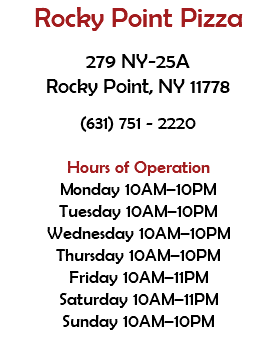 Rocky Point Pizza 279 NY-25A Rocky Point, NY 11778 (631) 751 - 2220 Hours of Operation Monday 10AM–10PM Tuesday 10AM–10PM Wednesday 10AM–10PM Thursday 10AM–10PM Friday 10AM–11PM Saturday 10AM–11PM Sunday 10AM–10PM