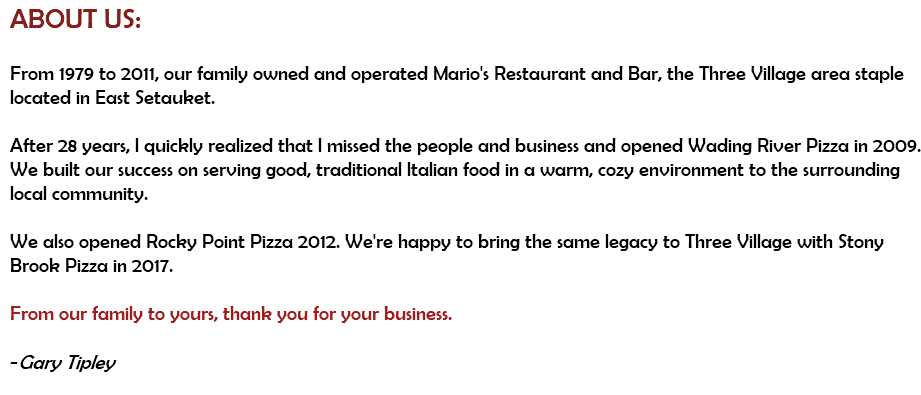 ABOUT US: From 1979 to 2011, our family owned and operated Mario's Restaurant and Bar, the Three Village area staple located in East Setauket.  After 28 years, I quickly realized that I missed the people and business and opened Wading River Pizza in 2009. We built our success on serving good, traditional Italian food in a warm, cozy environment to the surrounding local community.  We also opened Rocky Point Pizza 2012. We're happy to bring the same legacy to Three Village with Stony Brook Pizza in 2017.  From our family to yours, thank you for your business.  -Gary Tipley