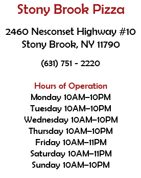 Stony Brook Pizza 2460 Nesconset Highway #10 Stony Brook, NY 11790 (631) 751 - 2220 Hours of Operation Monday 10AM–10PM Tuesday 10AM–10PM Wednesday 10AM–10PM Thursday 10AM–10PM Friday 10AM–11PM Saturday 10AM–11PM Sunday 10AM–10PM