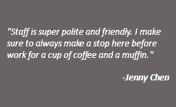  "Staff is super polite and friendly. I make sure to always make a stop here before work for a cup of coffee and a muffin." -Jenny Chen