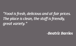  "Food is fresh, delicious and at fair prices. The place is clean, the staff is friendly, great variety." -Beatriz Barrios