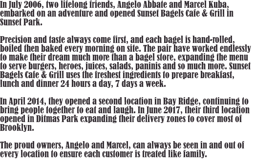 In July 2006, two lifelong friends, Angelo Abbate and Marcel Kuba, embarked on an adventure and opened Sunset Bagels Cafe & Grill in Sunset Park. Precision and taste always come first, and each bagel is hand-rolled, boiled then baked every morning on site. The pair have worked endlessly to make their dream much more than a bagel store, expanding the menu to serve burgers, heroes, juices, salads, paninis and so much more. Sunset Bagels Cafe & Grill uses the freshest ingredients to prepare breakfast, lunch and dinner 24 hours a day, 7 days a week. In April 2014, they opened a second location in Bay Ridge, continuing to bring people together to eat and laugh. In June 2017, their third location opened in Ditmas Park expanding their delivery zones to cover most of Brooklyn. The proud owners, Angelo and Marcel, can always be seen in and out of every location to ensure each customer is treated like family. 