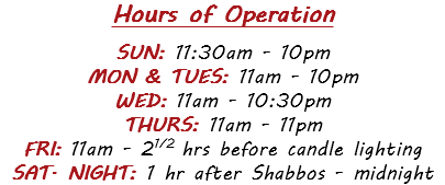 Hours of Operation  SUN: 11:30am - 10pm MON & TUES: 11am - 10pm WED: 11am - 10:30pm THURS: 11am - 11pm FRI: 11am - 21/2 hrs before candle lighting SAT. NIGHT: 1 hr after Shabbos - midnight