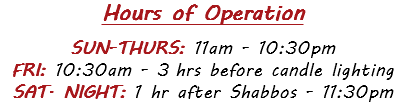 Hours of Operation  SUN-THURS: 11am - 10:30pm FRI: 10:30am - 3 hrs before candle lighting SAT. NIGHT: 1 hr after Shabbos - 11:30pm