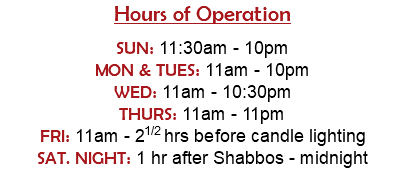 Hours of Operation  SUN: 11:30am - 10pm MON & TUES: 11am - 10pm WED: 11am - 10:30pm THURS: 11am - 11pm FRI: 11am - 21/2 hrs before candle lighting SAT. NIGHT: 1 hr after Shabbos - midnight