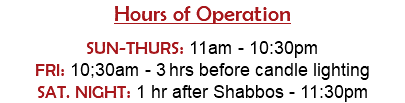 Hours of Operation  SUN-THURS: 11am - 10:30pm FRI: 10;30am - 3 hrs before candle lighting SAT. NIGHT: 1 hr after Shabbos - 11:30pm