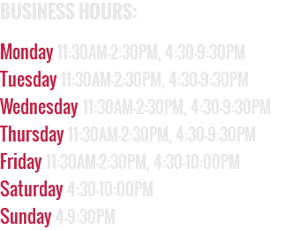 BUSINESS HOURS:  Monday 11:30AM–2:30PM, 4:30–9:30PM Tuesday 11:30AM–2:30PM, 4:30–9:30PM Wednesday 11:30AM–2:30PM, 4:30–9:30PM Thursday 11:30AM–2:30PM, 4:30–9:30PM Friday 11:30AM–2:30PM, 4:30–10:00PM Saturday 4:30–10:00PM Sunday 4–9:30PM