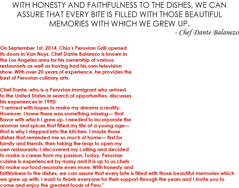 WITH HONESTY AND FAITHFULNESS TO THE DISHES, WE CAN ASSURE THAT EVERY BITE IS FILLED WITH THOSE BEAUTIFUL MEMORIES WITH WHICH WE GREW UP. - Chef Dante Balanezo On September 1st, 2014, Chio’s Peruvian Grill opened  its doors in Van Nuys. Chef Dante Balarezo is known in  the Los Angeles area for his ownership of various  restaurants as well as having had his own television  show. With over 20 years of experience, he provides the  best of Peruvian culinary arts.  Chef Dante, who is a Peruvian immigrant who arrived  to the United States in search of opportunities, discusses  his experiences in 1990: “I arrived with hopes to make my dreams a reality.  However, I knew there was something missing— that  flavor with which I grew up. I needed to incorporate the  aromas and spices that filled my life at a young age— that is why I stepped into the kitchen. I made those  dishes that reminded me so much of home— first for  family and friends, then taking the leap to open my  own restaurants. I discovered my calling and decided  to make a career from my passion. Today, Peruvian  cuisine is experienced by many and it is up to us chefs  to make our food resonate even more. With honesty and  faithfulness to the dishes, we can assure that every bite is filled with those beautiful memories which we grew up with. I want to thank everyone for their support through the years and I invite you to come and enjoy the greatest foods of Peru.”