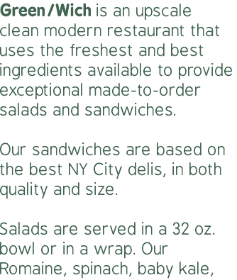 Green/Wich is an upscale clean modern restaurant that uses the freshest and best ingredients available to provide exceptional made-to-order salads and sandwiches. Our sandwiches are based on the best NY City delis, in both quality and size.  Salads are served in a 32 oz. bowl or in a wrap. Our Romaine, spinach, baby kale,