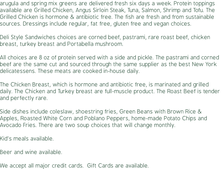 arugula and spring mix greens are delivered fresh six days a week. Protein toppings available are Grilled Chicken, Angus Sirloin Steak, Tuna, Salmon, Shrimp and Tofu. The Grilled Chicken is hormone & antibiotic free. The fish are fresh and from sustainable sources. Dressings include regular, fat free, gluten free and vegan choices. Deli Style Sandwiches choices are corned beef, pastrami, rare roast beef, chicken breast, turkey breast and Portabella mushroom.  All choices are 8 oz of protein served with a side and pickle. The pastrami and corned beef are the same cut and sourced through the same supplier as the best New York delicatessens. These meats are cooked in-house daily. The Chicken Breast, which is hormone and antibiotic free, is marinated and grilled daily. The Chicken and Turkey breast are full-muscle product. The Roast Beef is tender and perfectly rare. Side dishes include coleslaw, shoestring fries, Green Beans with Brown Rice & Apples, Roasted White Corn and Poblano Peppers, home-made Potato Chips and Avocado Fries. There are two soup choices that will change monthly. Kid’s meals available. Beer and wine available.  We accept all major credit cards. Gift Cards are available.