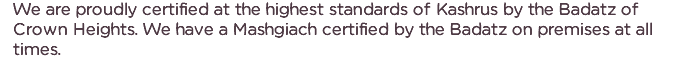 We are proudly certified at the highest standards of Kashrus by the Badatz of Crown Heights. We have a Mashgiach certified by the Badatz on premises at all times.