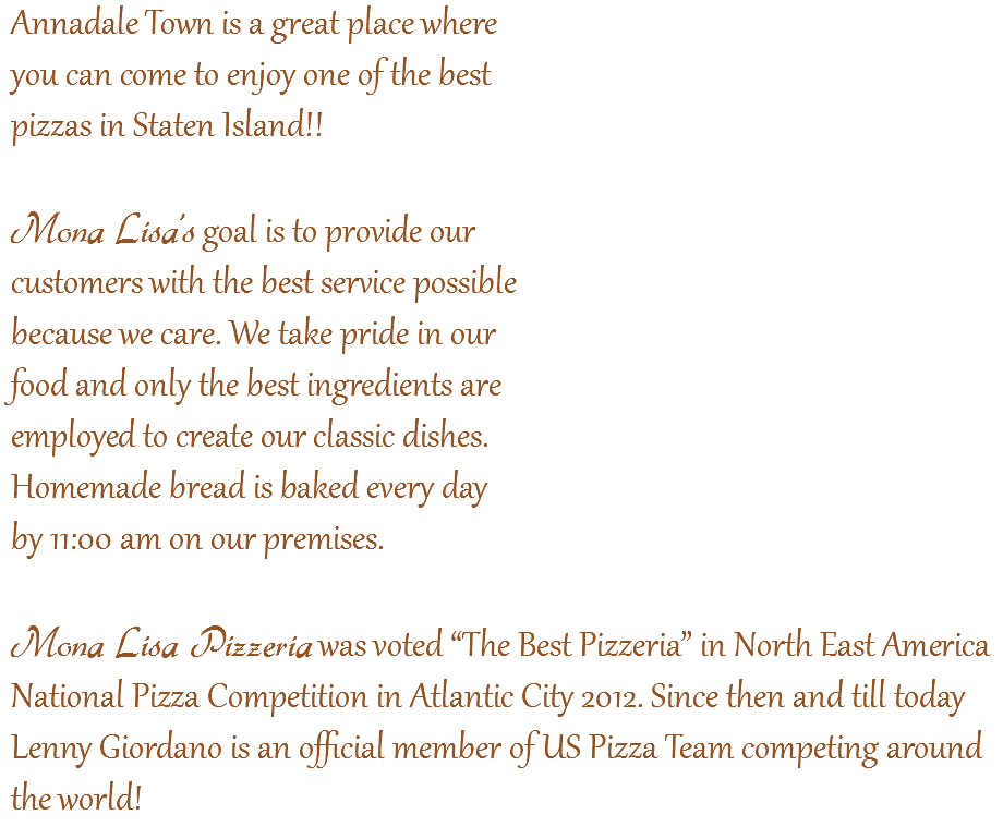 Annadale Town is a great place where  you can come to enjoy one of the best  pizzas in Staten Island!! Mona Lisa’s goal is to provide our  customers with the best service possible  because we care. We take pride in our  food and only the best ingredients are  employed to create our classic dishes.  Homemade bread is baked every day  by 11:00 am on our premises.  Mona Lisa Pizzeria was voted “The Best Pizzeria” in North East America  National Pizza Competition in Atlantic City 2012. Since then and till today Lenny Giordano is an official member of US Pizza Team competing around the world!