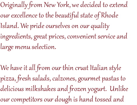 Originally from New York, we decided to extend our excellence to the beautiful state of Rhode Island. We pride ourselves on our quality ingredients, great prices, convenient service and large menu selection. We have it all from our thin crust Italian style pizza, fresh salads, calzones, gourmet pastas to delicious milkshakes and frozen yogurt. Unlike our competitors our dough is hand tossed and 