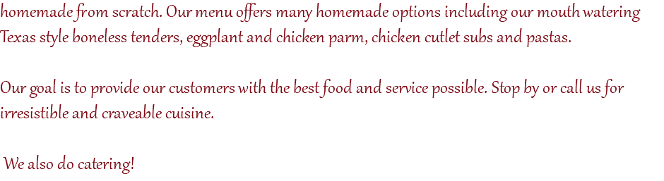 homemade from scratch. Our menu offers many homemade options including our mouth watering Texas style boneless tenders, eggplant and chicken parm, chicken cutlet subs and pastas. Our goal is to provide our customers with the best food and service possible. Stop by or call us for irresistible and craveable cuisine. We also do catering! 