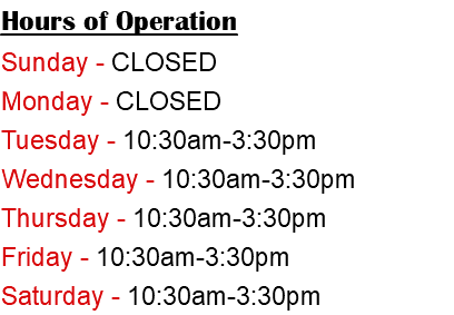 Hours of Operation Sunday - CLOSED Monday - CLOSED Tuesday - 10:30am-3:30pm Wednesday - 10:30am-3:30pm Thursday - 10:30am-3:30pm Friday - 10:30am-3:30pm Saturday - 10:30am-3:30pm