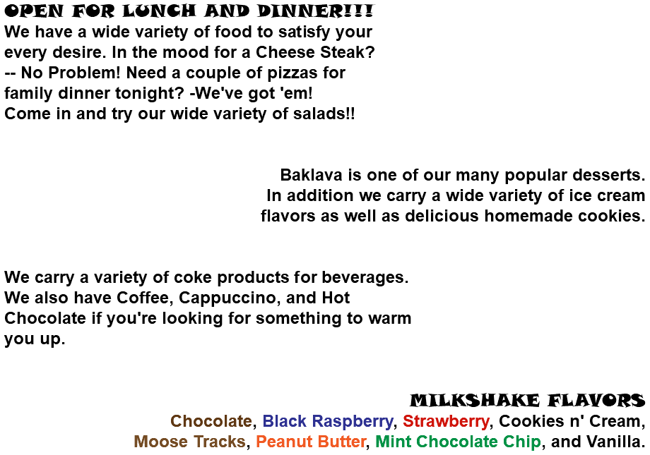 OPEN FOR LUNCH AND DINNER!!! We have a wide variety of food to satisfy your every desire. In the mood for a Cheese Steak? -- No Problem! Need a couple of pizzas for  family dinner tonight? -We've got 'em!  Come in and try our wide variety of salads!!   Baklava is one of our many popular desserts.  In addition we carry a wide variety of ice cream flavors as well as delicious homemade cookies.   We carry a variety of coke products for beverages.  We also have Coffee, Cappuccino, and Hot  Chocolate if you're looking for something to warm  you up.   MILKSHAKE FLAVORS Chocolate, Black Raspberry, Strawberry, Cookies n' Cream, Moose Tracks, Peanut Butter, Mint Chocolate Chip, and Vanilla.