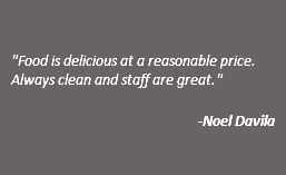  "Food is delicious at a reasonable price. Always clean and staff are great." -Noel Davila