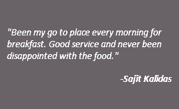  "Been my go to place every morning for breakfast. Good service and never been disappointed with the food." -Sajit Kalidas