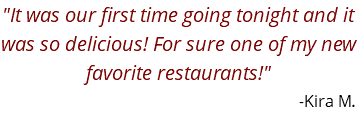 "It was our first time going tonight and it was so delicious! For sure one of my new favorite restaurants!" -Kira M.