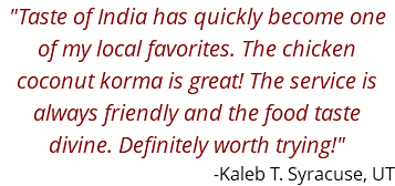 "Taste of India has quickly become one of my local favorites. The chicken coconut korma is great! The service is always friendly and the food taste divine. Definitely worth trying!" -Kaleb T. Syracuse, UT