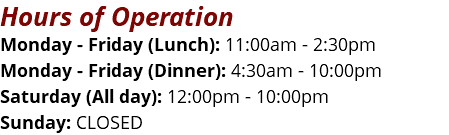 Hours of Operation Monday - Friday (Lunch): 11:00am - 2:30pm Monday - Friday (Dinner): 4:30am - 10:00pm Saturday (All day): 12:00pm - 10:00pm Sunday: CLOSED