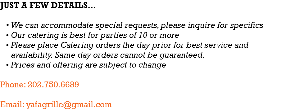 JUST A FEW DETAILS… We can accommodate special requests, please inquire for specifics Our catering is best for parties of 10 or more Please place Catering orders the day prior for best service and availability. Same day orders cannot be guaranteed. Prices and offering are subject to change Phone: 202.750.6689 Email: yafagrille@gmail.com